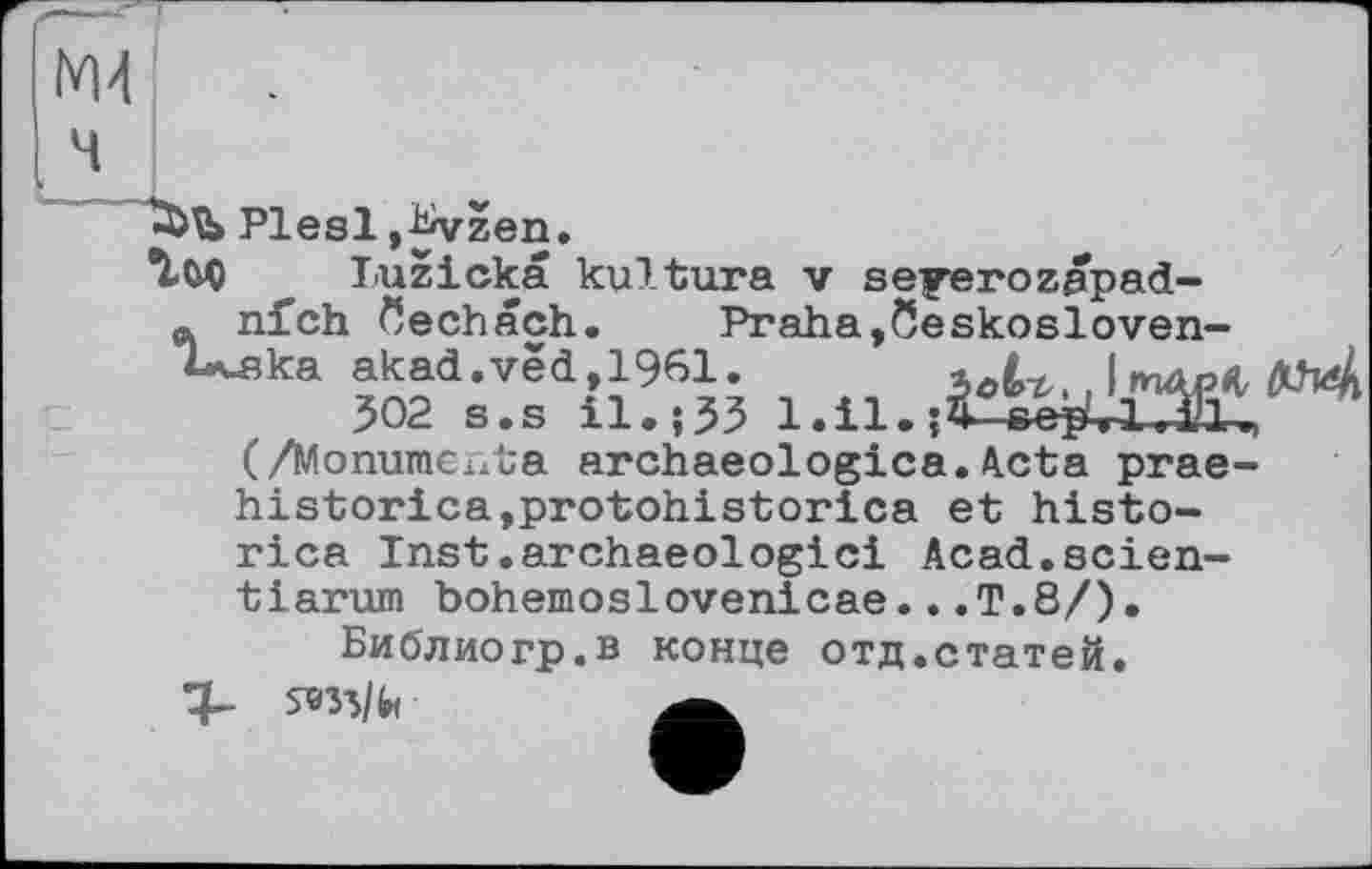 ﻿М4
Plesl ,bvzen.
Tuz1ска kultura v seyerozapad-ta nfch öechach. Praha,Öeskosloven-Uska akad.vèd,1961. зЛ^, mAoü O^k
502 s.s il.;55 l.il.î^-eepUUlu, (/Monumenta archaeologica.Acta prae-historica,protohistorica et histo-rica Inst.archaeologici Acad.scien-tiarum bohemoslovenicae...T.8/).
Библиогр.в конце отд.статей.
